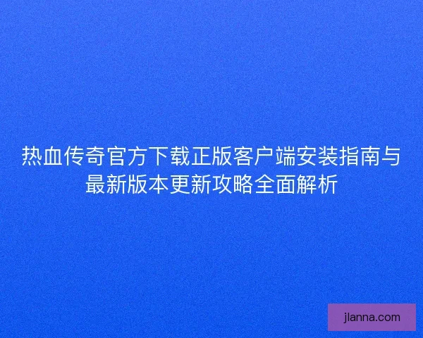 热血传奇官方下载正版客户端安装指南与最新版本更新攻略全面解析