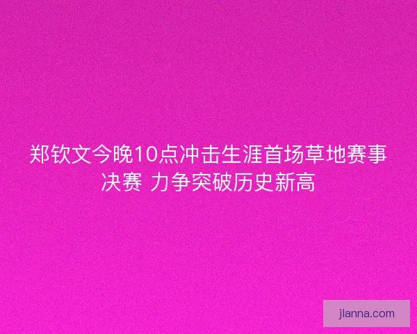郑钦文今晚10点冲击生涯首场草地赛事决赛 力争突破历史新高