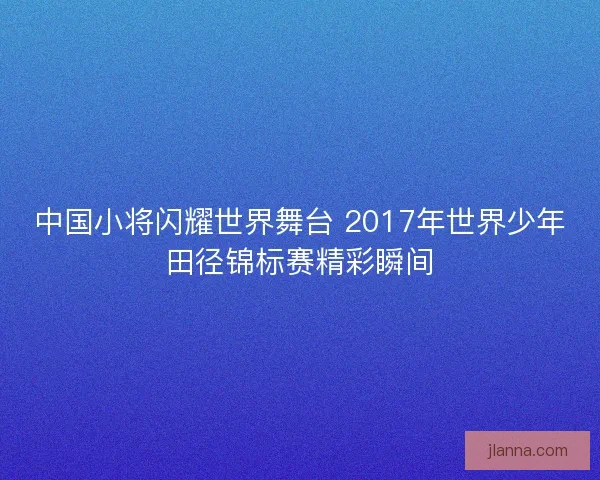 中国小将闪耀世界舞台 2017年世界少年田径锦标赛精彩瞬间