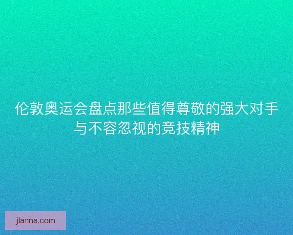伦敦奥运会盘点那些值得尊敬的强大对手与不容忽视的竞技精神