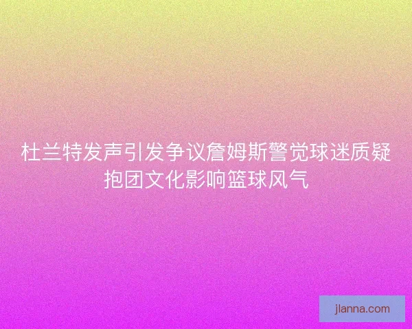 杜兰特发声引发争议詹姆斯警觉球迷质疑抱团文化影响篮球风气