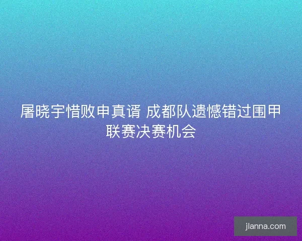 屠晓宇惜败申真谞 成都队遗憾错过围甲联赛决赛机会