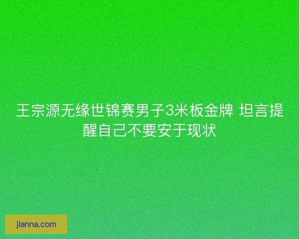 王宗源无缘世锦赛男子3米板金牌 坦言提醒自己不要安于现状