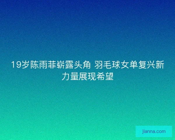 19岁陈雨菲崭露头角 羽毛球女单复兴新力量展现希望