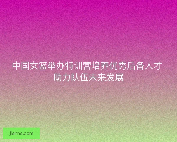 中国女篮举办特训营培养优秀后备人才 助力队伍未来发展