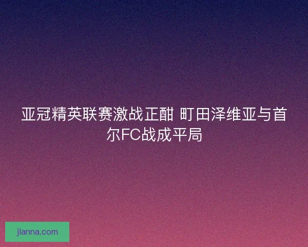 亚冠精英联赛激战正酣 町田泽维亚与首尔FC战成平局