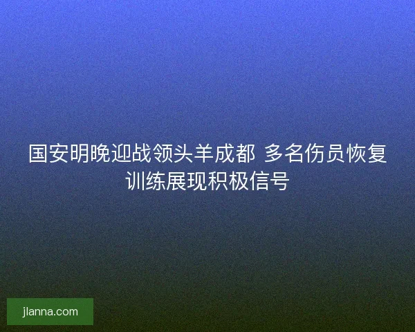 国安明晚迎战领头羊成都 多名伤员恢复训练展现积极信号