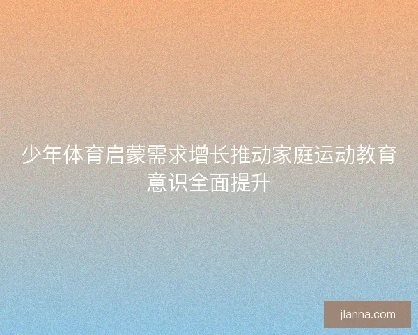 少年体育启蒙需求增长推动家庭运动教育意识全面提升