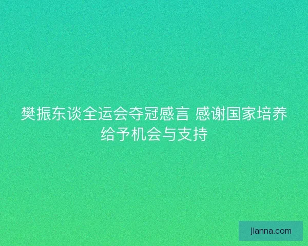 樊振东谈全运会夺冠感言 感谢国家培养给予机会与支持