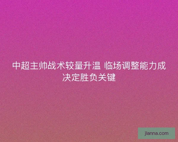 中超主帅战术较量升温 临场调整能力成决定胜负关键
