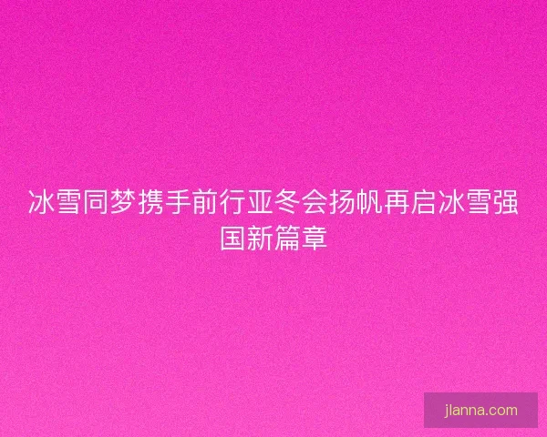 冰雪同梦携手前行亚冬会扬帆再启冰雪强国新篇章 冰雪同梦携手前行亚冬会扬帆再启冰雪强国新篇章