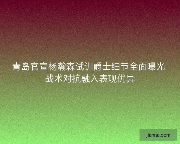 青岛官宣杨瀚森试训爵士细节全面曝光 战术对抗融入表现优异 青岛官宣杨瀚森试训爵士细节全面曝光 战术对抗融入表现优异