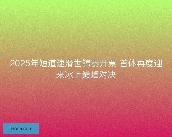 2025年短道速滑世锦赛开票 首体再度迎来冰上巅峰对决 2025年短道速滑世锦赛开票 首体再度迎来冰上巅峰对决