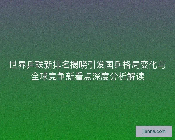世界乒联新排名揭晓引发国乒格局变化与全球竞争新看点深度分析解读 世界乒联新排名揭晓引发国乒格局变化与全球竞争新看点深度分析解读