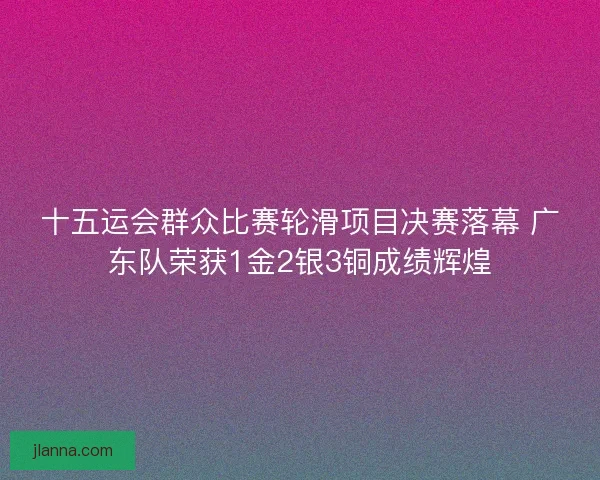 十五运会群众比赛轮滑项目决赛落幕 广东队荣获1金2银3铜成绩辉煌