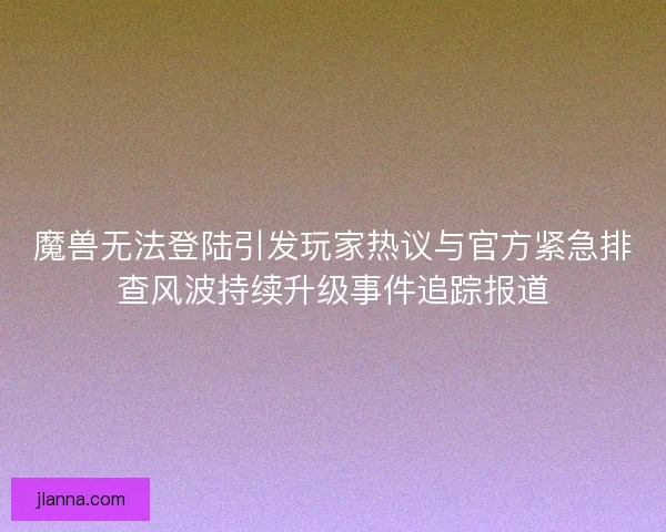 魔兽无法登陆引发玩家热议与官方紧急排查风波持续升级事件追踪报道