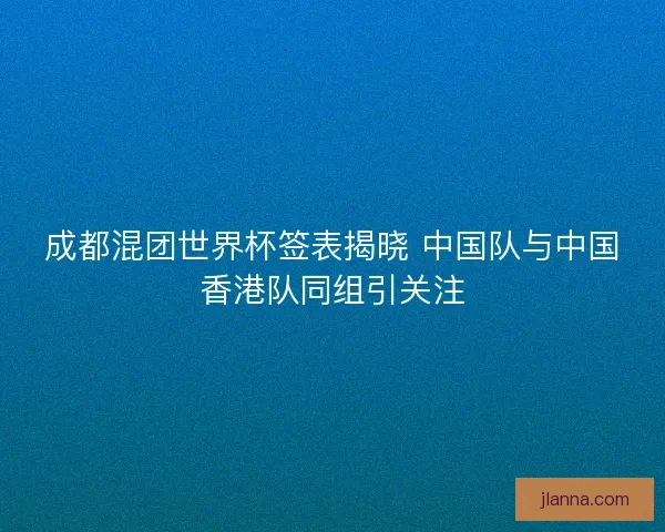 成都混团世界杯签表揭晓 中国队与中国香港队同组引关注 成都混团世界杯签表揭晓 中国队与中国香港队同组引关注