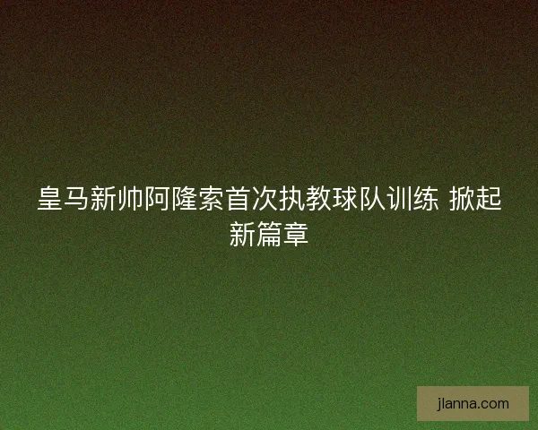 皇马新帅阿隆索首次执教球队训练 掀起新篇章
