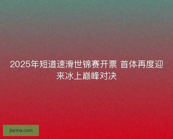 2025年短道速滑世锦赛开票 首体再度迎来冰上巅峰对决