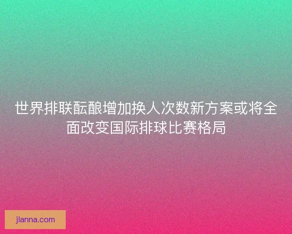 世界排联酝酿增加换人次数新方案或将全面改变国际排球比赛格局